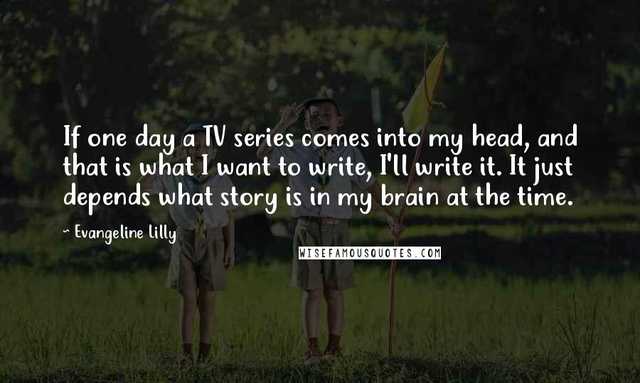 Evangeline Lilly Quotes: If one day a TV series comes into my head, and that is what I want to write, I'll write it. It just depends what story is in my brain at the time.