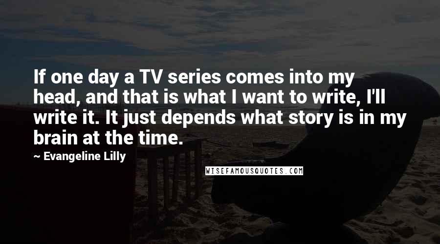 Evangeline Lilly Quotes: If one day a TV series comes into my head, and that is what I want to write, I'll write it. It just depends what story is in my brain at the time.