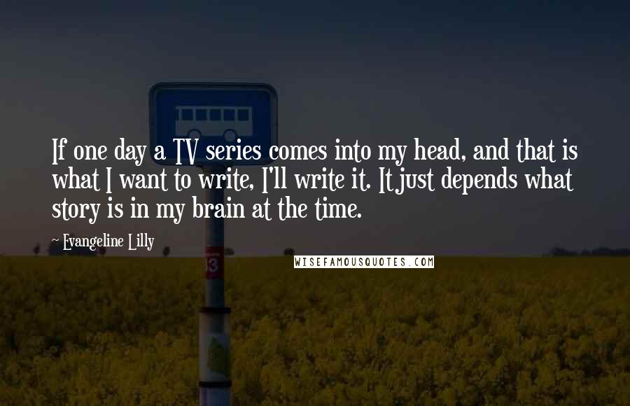 Evangeline Lilly Quotes: If one day a TV series comes into my head, and that is what I want to write, I'll write it. It just depends what story is in my brain at the time.