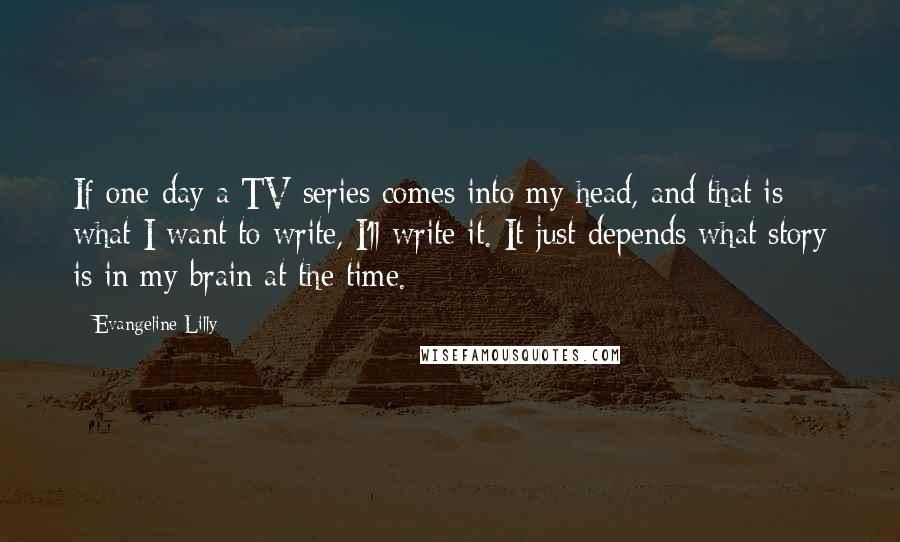 Evangeline Lilly Quotes: If one day a TV series comes into my head, and that is what I want to write, I'll write it. It just depends what story is in my brain at the time.