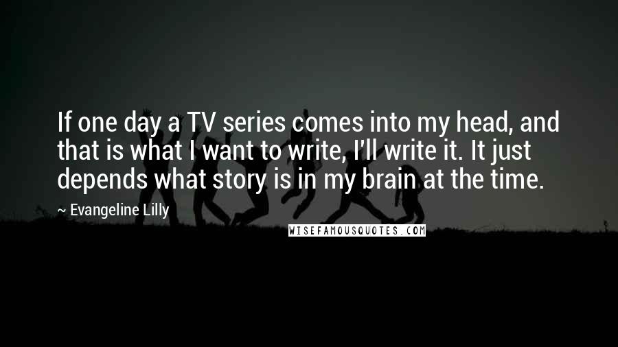 Evangeline Lilly Quotes: If one day a TV series comes into my head, and that is what I want to write, I'll write it. It just depends what story is in my brain at the time.