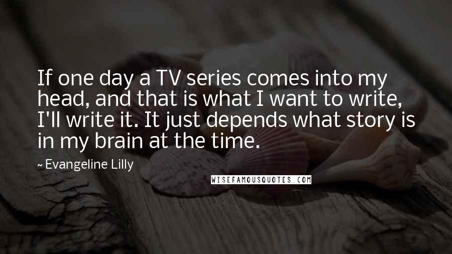 Evangeline Lilly Quotes: If one day a TV series comes into my head, and that is what I want to write, I'll write it. It just depends what story is in my brain at the time.