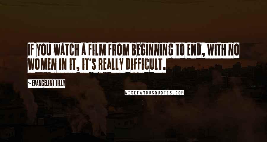 Evangeline Lilly Quotes: If you watch a film from beginning to end, with no women in it, it's really difficult.