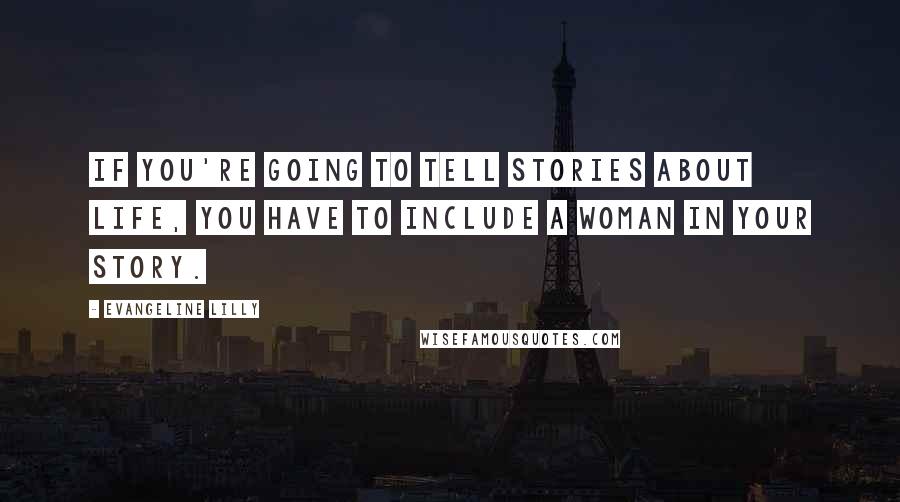 Evangeline Lilly Quotes: If you're going to tell stories about life, you have to include a woman in your story.