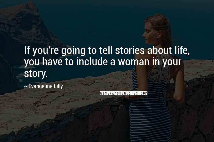 Evangeline Lilly Quotes: If you're going to tell stories about life, you have to include a woman in your story.