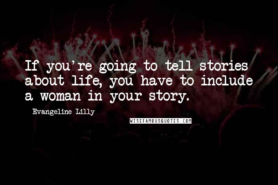 Evangeline Lilly Quotes: If you're going to tell stories about life, you have to include a woman in your story.