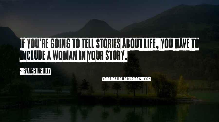 Evangeline Lilly Quotes: If you're going to tell stories about life, you have to include a woman in your story.