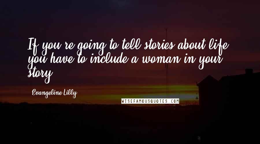 Evangeline Lilly Quotes: If you're going to tell stories about life, you have to include a woman in your story.