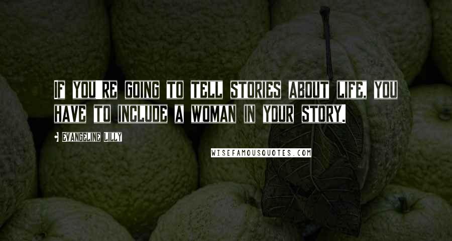 Evangeline Lilly Quotes: If you're going to tell stories about life, you have to include a woman in your story.