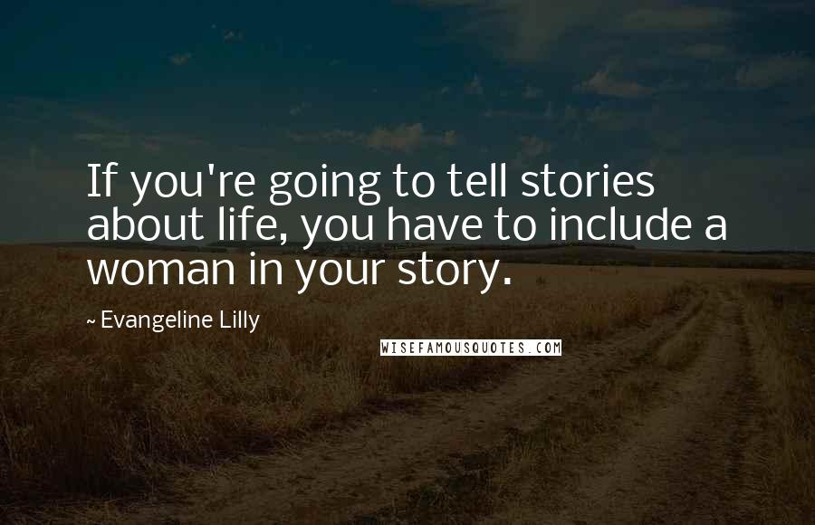 Evangeline Lilly Quotes: If you're going to tell stories about life, you have to include a woman in your story.