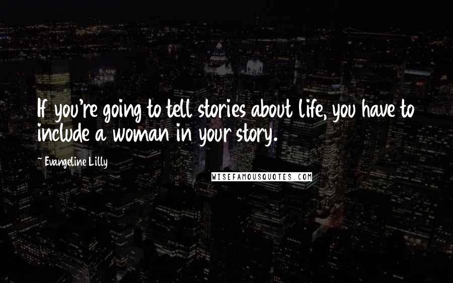 Evangeline Lilly Quotes: If you're going to tell stories about life, you have to include a woman in your story.