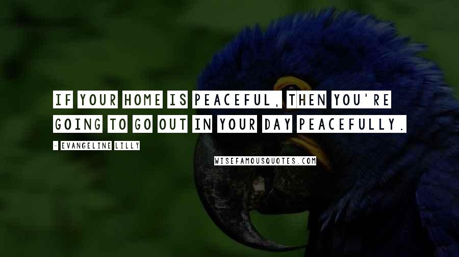 Evangeline Lilly Quotes: If your home is peaceful, then you're going to go out in your day peacefully.