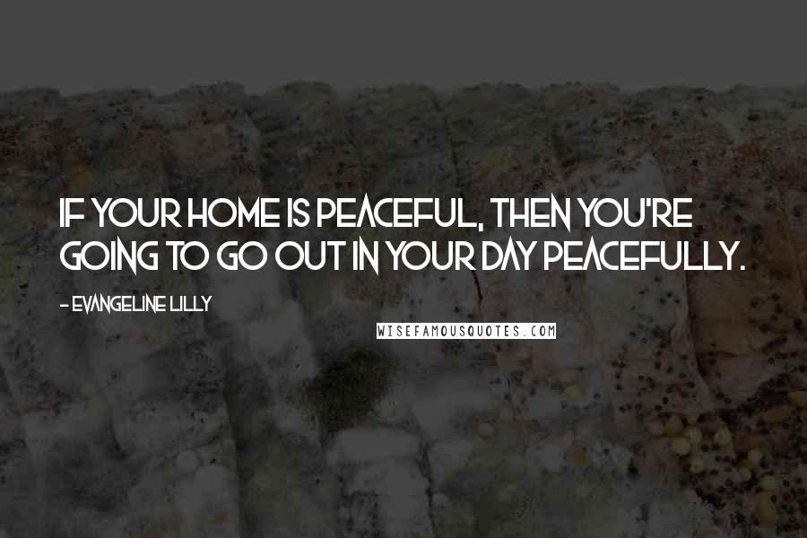 Evangeline Lilly Quotes: If your home is peaceful, then you're going to go out in your day peacefully.