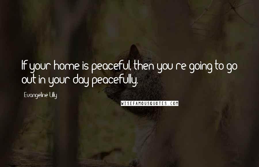 Evangeline Lilly Quotes: If your home is peaceful, then you're going to go out in your day peacefully.