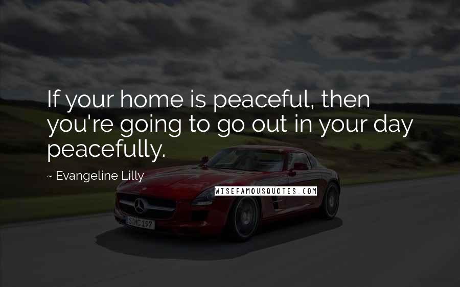 Evangeline Lilly Quotes: If your home is peaceful, then you're going to go out in your day peacefully.