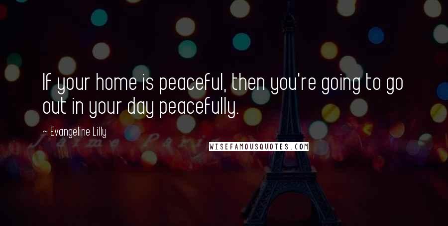 Evangeline Lilly Quotes: If your home is peaceful, then you're going to go out in your day peacefully.