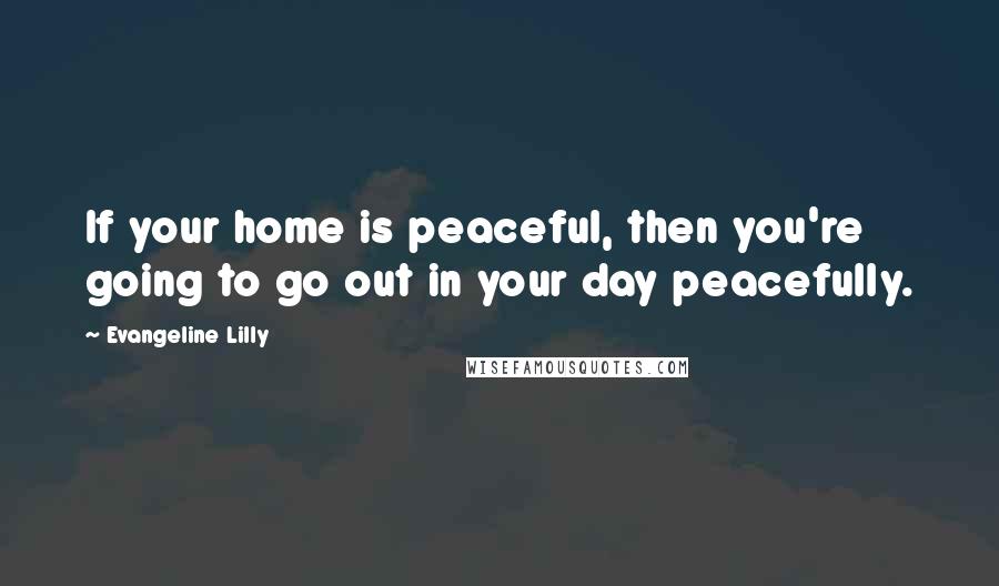 Evangeline Lilly Quotes: If your home is peaceful, then you're going to go out in your day peacefully.