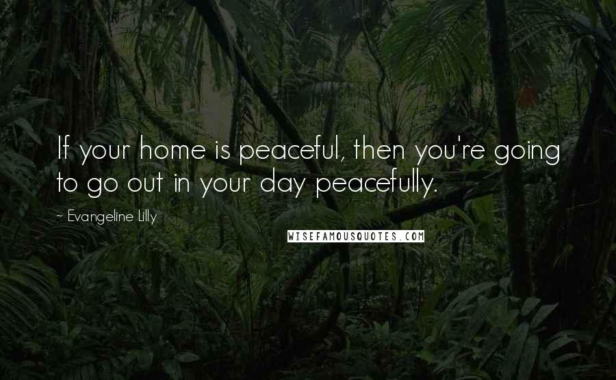 Evangeline Lilly Quotes: If your home is peaceful, then you're going to go out in your day peacefully.