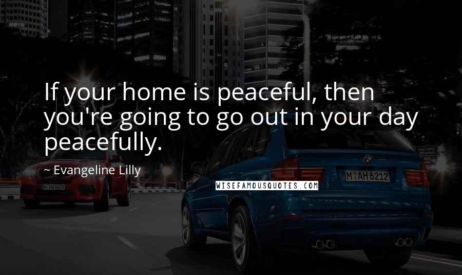 Evangeline Lilly Quotes: If your home is peaceful, then you're going to go out in your day peacefully.