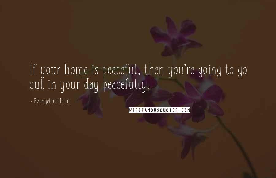 Evangeline Lilly Quotes: If your home is peaceful, then you're going to go out in your day peacefully.