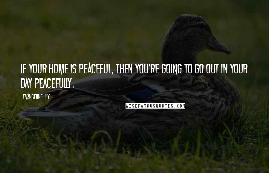 Evangeline Lilly Quotes: If your home is peaceful, then you're going to go out in your day peacefully.