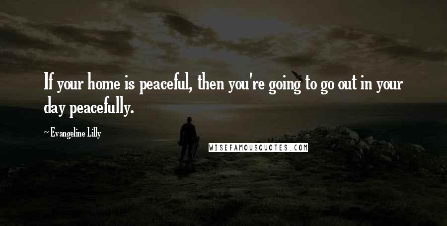 Evangeline Lilly Quotes: If your home is peaceful, then you're going to go out in your day peacefully.