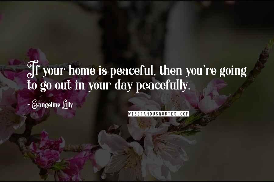 Evangeline Lilly Quotes: If your home is peaceful, then you're going to go out in your day peacefully.