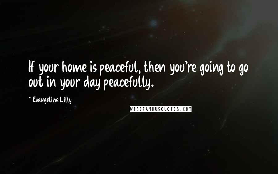 Evangeline Lilly Quotes: If your home is peaceful, then you're going to go out in your day peacefully.