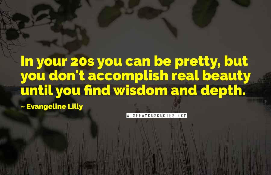 Evangeline Lilly Quotes: In your 20s you can be pretty, but you don't accomplish real beauty until you find wisdom and depth.