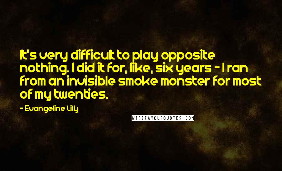 Evangeline Lilly Quotes: It's very difficult to play opposite nothing. I did it for, like, six years - I ran from an invisible smoke monster for most of my twenties.