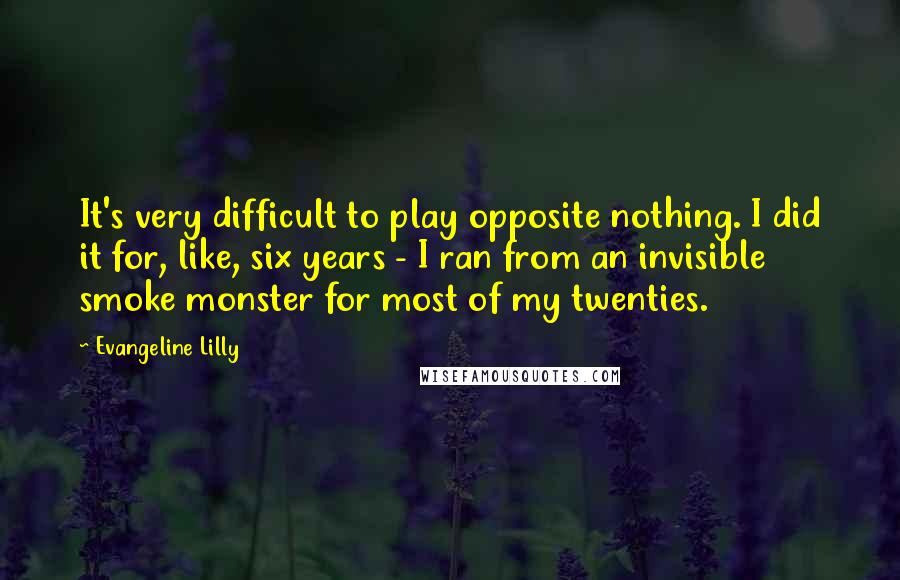 Evangeline Lilly Quotes: It's very difficult to play opposite nothing. I did it for, like, six years - I ran from an invisible smoke monster for most of my twenties.