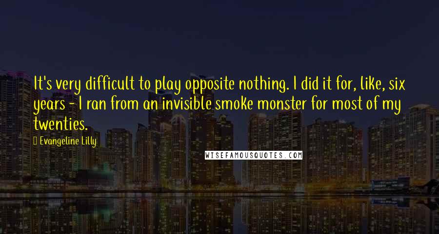 Evangeline Lilly Quotes: It's very difficult to play opposite nothing. I did it for, like, six years - I ran from an invisible smoke monster for most of my twenties.