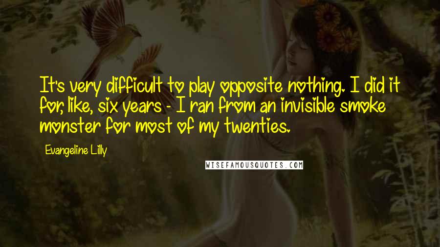 Evangeline Lilly Quotes: It's very difficult to play opposite nothing. I did it for, like, six years - I ran from an invisible smoke monster for most of my twenties.
