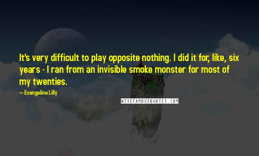 Evangeline Lilly Quotes: It's very difficult to play opposite nothing. I did it for, like, six years - I ran from an invisible smoke monster for most of my twenties.