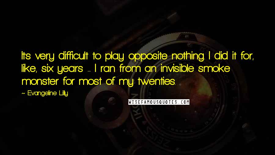Evangeline Lilly Quotes: It's very difficult to play opposite nothing. I did it for, like, six years - I ran from an invisible smoke monster for most of my twenties.