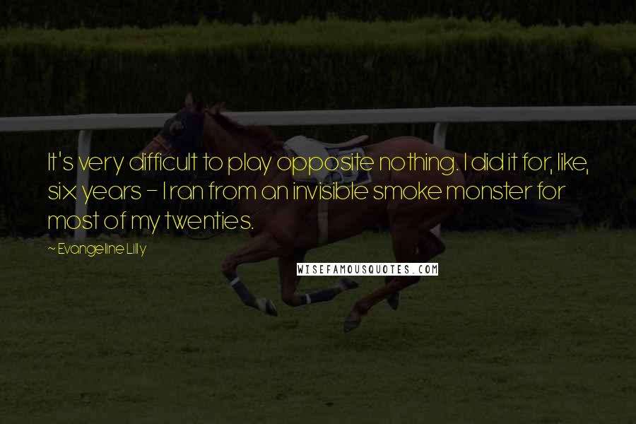 Evangeline Lilly Quotes: It's very difficult to play opposite nothing. I did it for, like, six years - I ran from an invisible smoke monster for most of my twenties.