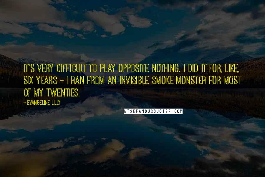 Evangeline Lilly Quotes: It's very difficult to play opposite nothing. I did it for, like, six years - I ran from an invisible smoke monster for most of my twenties.