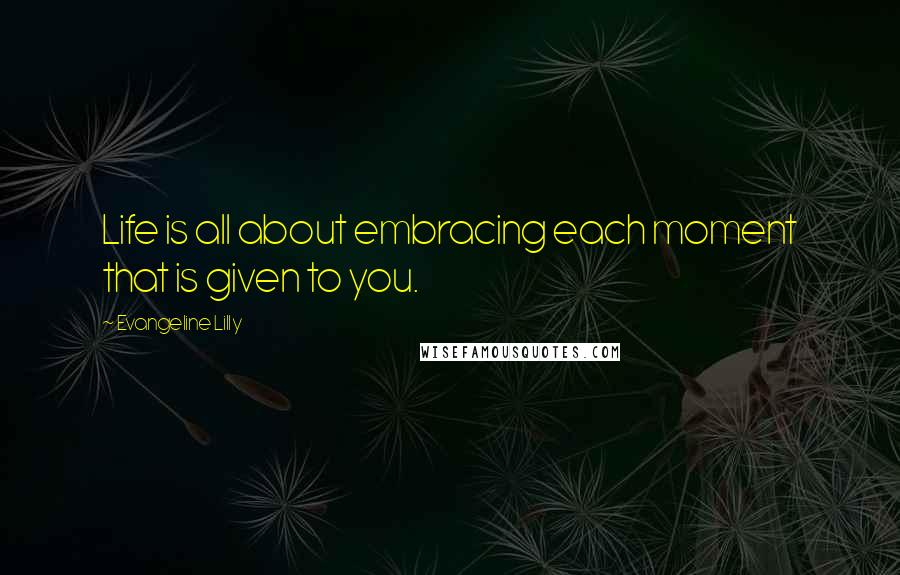 Evangeline Lilly Quotes: Life is all about embracing each moment that is given to you.