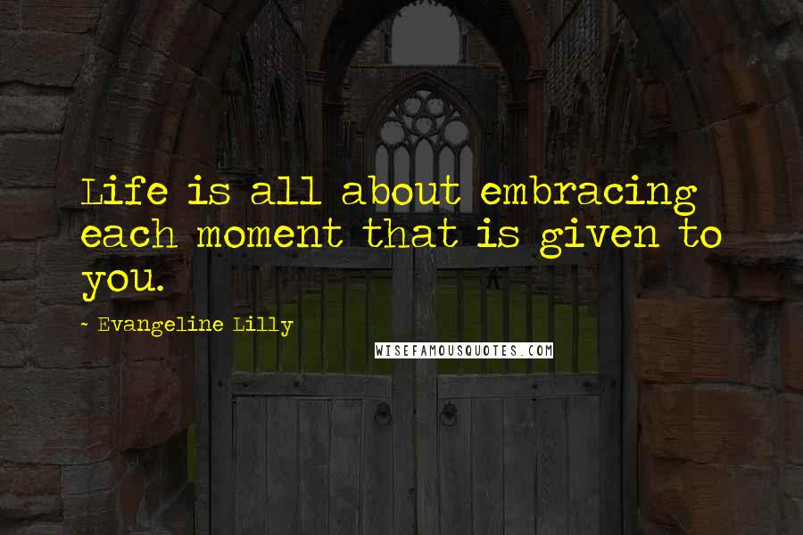 Evangeline Lilly Quotes: Life is all about embracing each moment that is given to you.