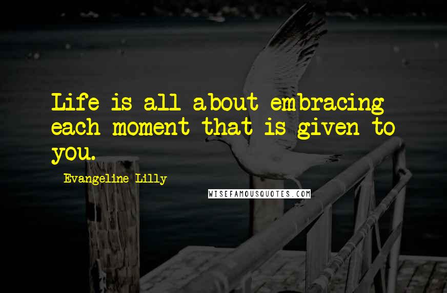 Evangeline Lilly Quotes: Life is all about embracing each moment that is given to you.