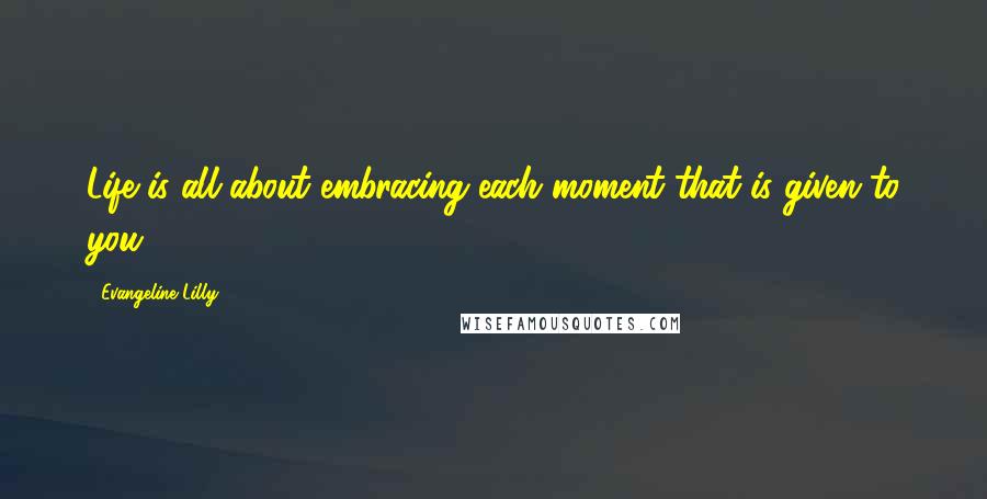Evangeline Lilly Quotes: Life is all about embracing each moment that is given to you.