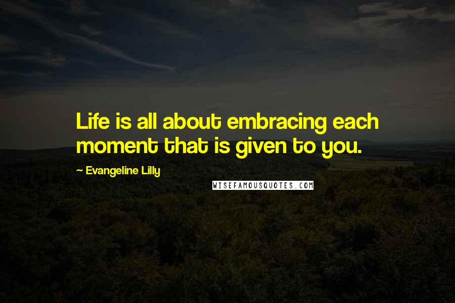 Evangeline Lilly Quotes: Life is all about embracing each moment that is given to you.