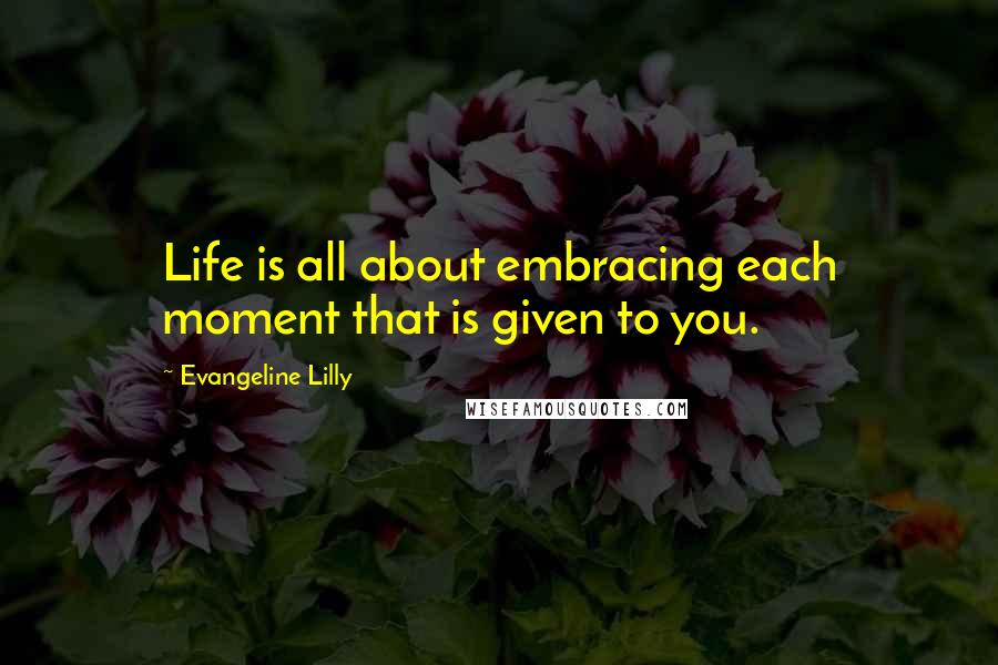 Evangeline Lilly Quotes: Life is all about embracing each moment that is given to you.