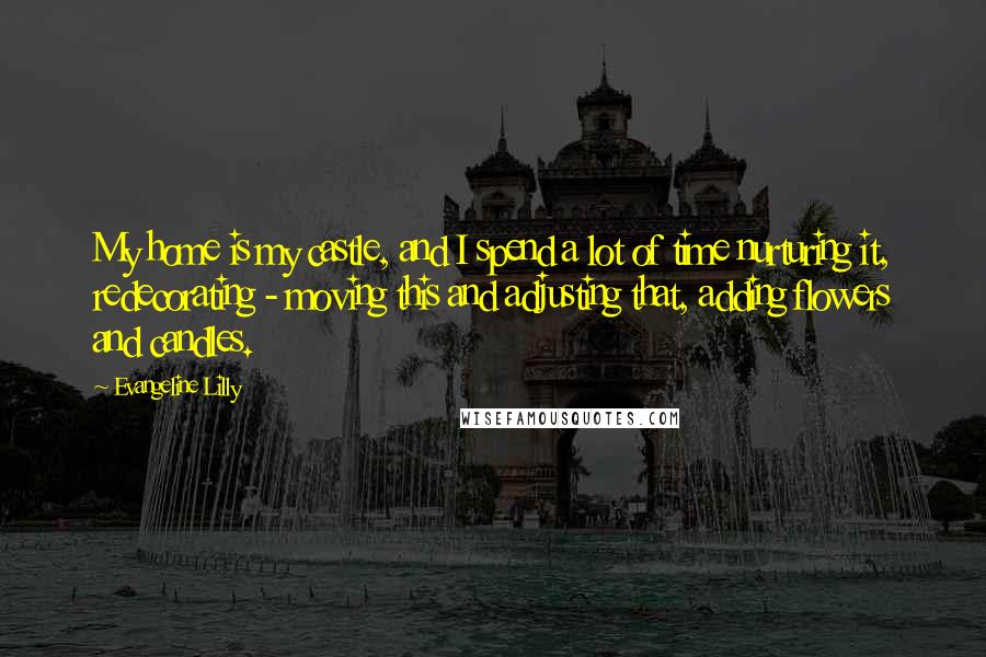 Evangeline Lilly Quotes: My home is my castle, and I spend a lot of time nurturing it, redecorating - moving this and adjusting that, adding flowers and candles.