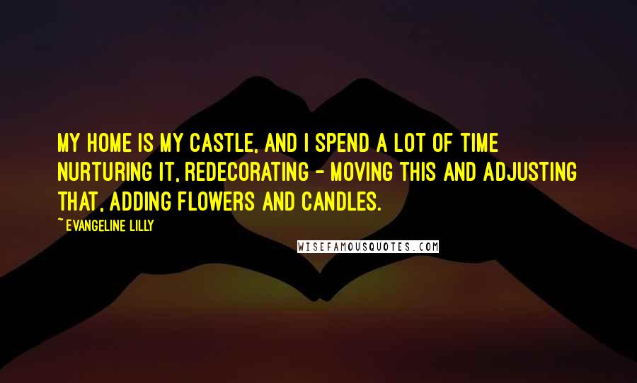 Evangeline Lilly Quotes: My home is my castle, and I spend a lot of time nurturing it, redecorating - moving this and adjusting that, adding flowers and candles.
