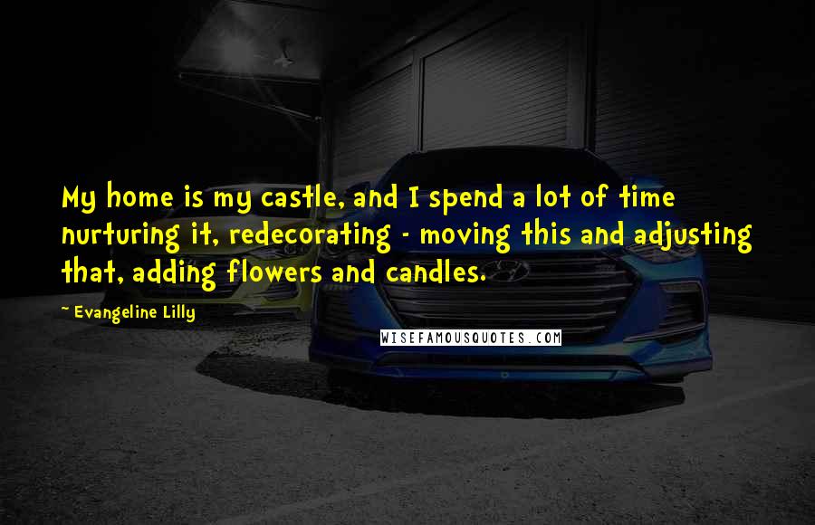 Evangeline Lilly Quotes: My home is my castle, and I spend a lot of time nurturing it, redecorating - moving this and adjusting that, adding flowers and candles.