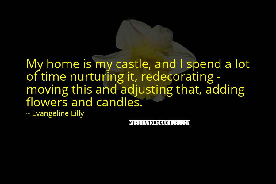 Evangeline Lilly Quotes: My home is my castle, and I spend a lot of time nurturing it, redecorating - moving this and adjusting that, adding flowers and candles.