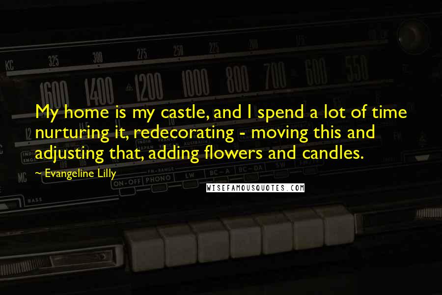 Evangeline Lilly Quotes: My home is my castle, and I spend a lot of time nurturing it, redecorating - moving this and adjusting that, adding flowers and candles.