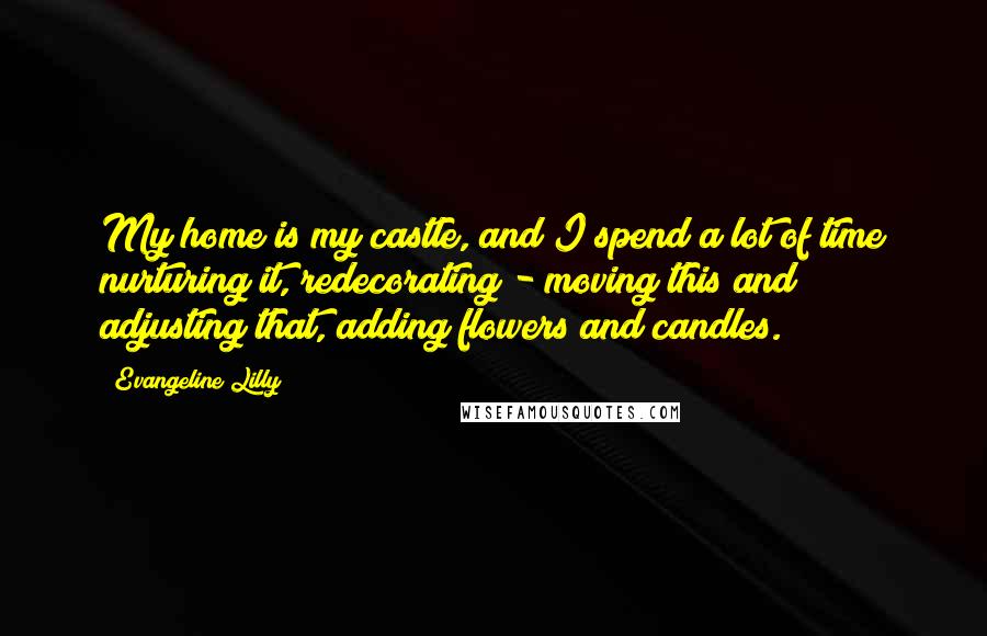 Evangeline Lilly Quotes: My home is my castle, and I spend a lot of time nurturing it, redecorating - moving this and adjusting that, adding flowers and candles.