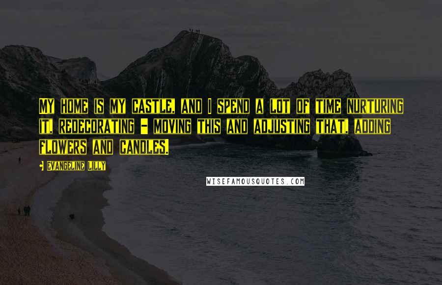 Evangeline Lilly Quotes: My home is my castle, and I spend a lot of time nurturing it, redecorating - moving this and adjusting that, adding flowers and candles.